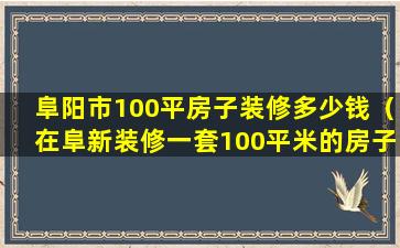 阜阳市100平房子装修多少钱（在阜新装修一套100平米的房子需要多少钱）